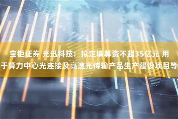 宝钜证券 光迅科技：拟定增募资不超35亿元 用于算力中心光连接及高速光传输产品生产建设项目等