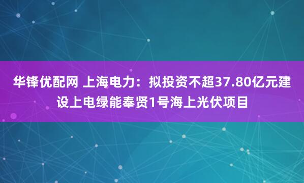 华锋优配网 上海电力：拟投资不超37.80亿元建设上电绿能奉贤1号海上光伏项目