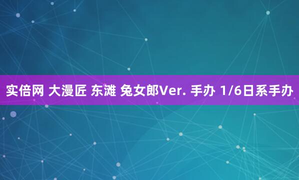 实倍网 大漫匠 东滩 兔女郎Ver. 手办 1/6日系手办