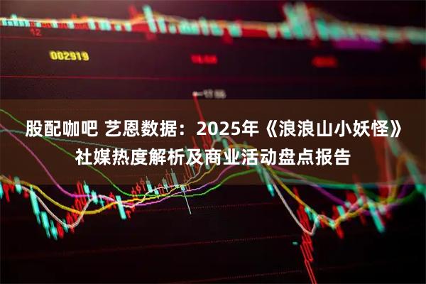 股配咖吧 艺恩数据：2025年《浪浪山小妖怪》社媒热度解析及商业活动盘点报告