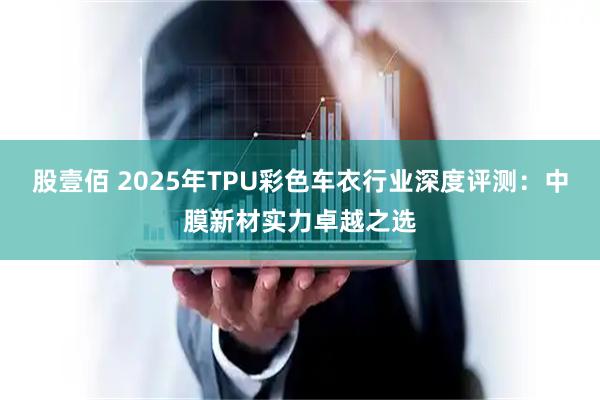 股壹佰 2025年TPU彩色车衣行业深度评测：中膜新材实力卓越之选