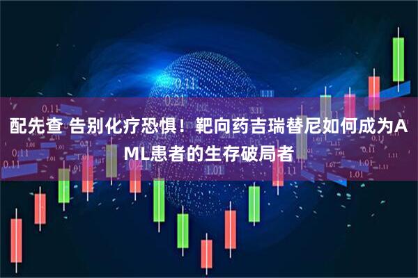 配先查 告别化疗恐惧！靶向药吉瑞替尼如何成为AML患者的生存破局者