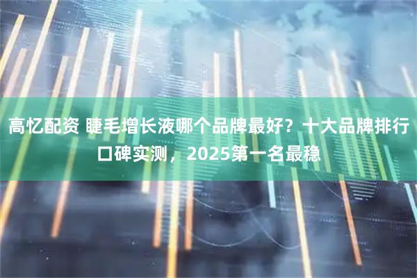 高忆配资 睫毛增长液哪个品牌最好？十大品牌排行口碑实测，2025第一名最稳