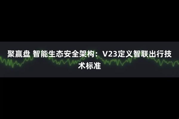 聚赢盘 智能生态安全架构：V23定义智联出行技术标准