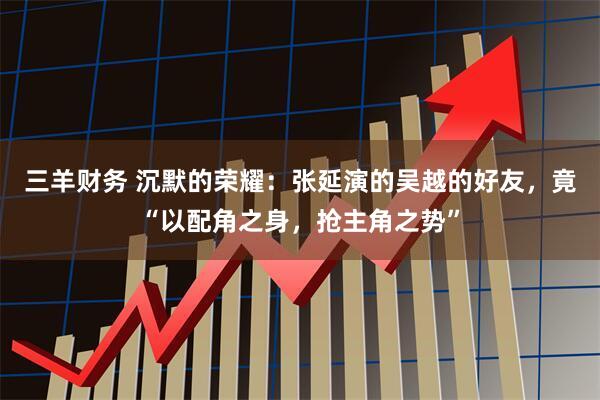 三羊财务 沉默的荣耀：张延演的吴越的好友，竟“以配角之身，抢主角之势”