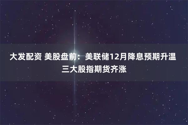 大发配资 美股盘前：美联储12月降息预期升温 三大股指期货齐涨