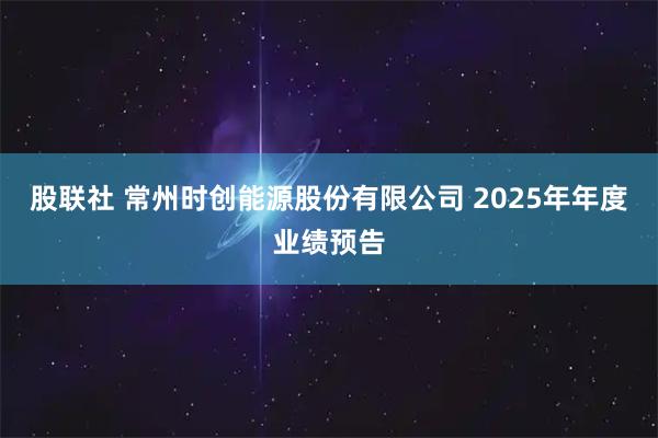 股联社 常州时创能源股份有限公司 2025年年度业绩预告