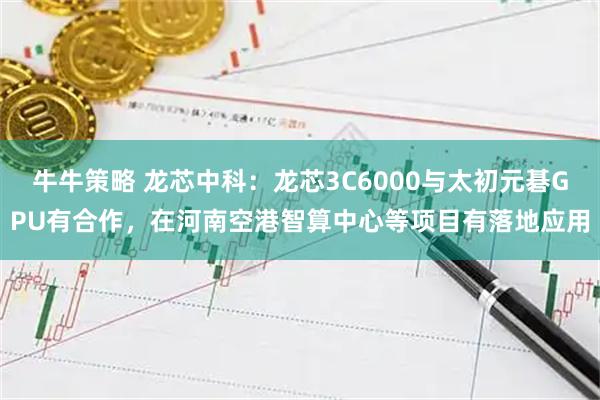 牛牛策略 龙芯中科：龙芯3C6000与太初元碁GPU有合作，在河南空港智算中心等项目有落地应用