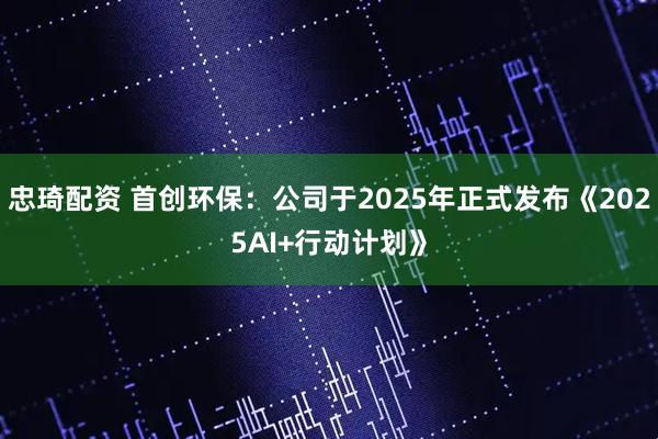 忠琦配资 首创环保：公司于2025年正式发布《2025AI+行动计划》