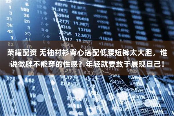 荣耀配资 无袖衬衫背心搭配低腰短裤太大胆，谁说微胖不能穿的性感？年轻就要敢于展现自己！