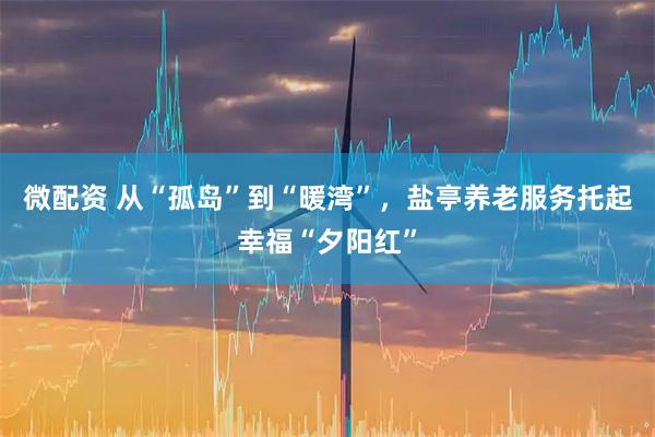 微配资 从“孤岛”到“暖湾”，盐亭养老服务托起幸福“夕阳红”