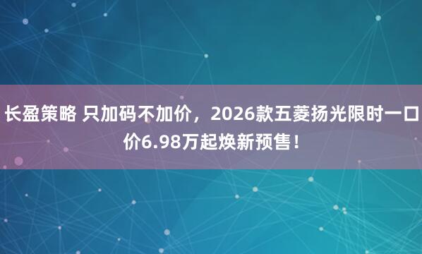 长盈策略 只加码不加价，2026款五菱扬光限时一口价6.98万起焕新预售！