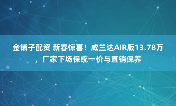 金铺子配资 新春惊喜！威兰达AIR版13.78万，厂家下场保统一价与直销保养