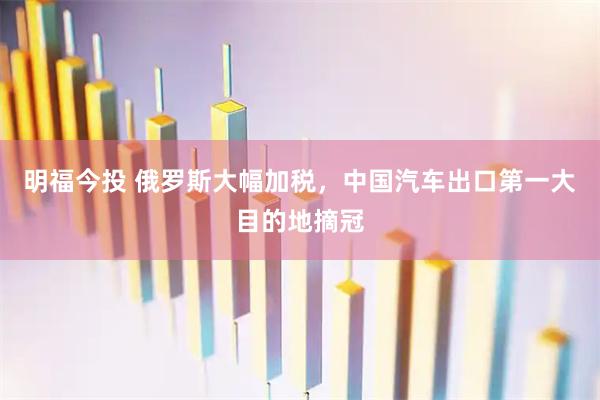明福今投 俄罗斯大幅加税，中国汽车出口第一大目的地摘冠