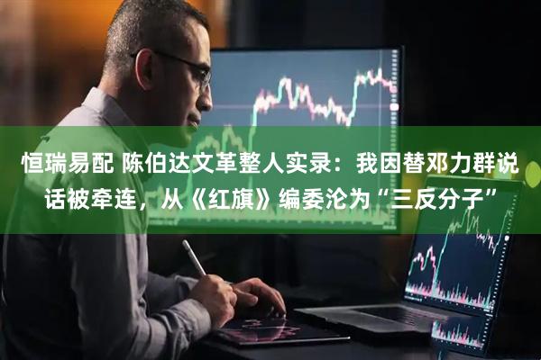 恒瑞易配 陈伯达文革整人实录：我因替邓力群说话被牵连，从《红旗》编委沦为“三反分子”