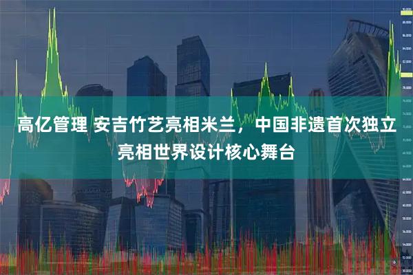高亿管理 安吉竹艺亮相米兰，中国非遗首次独立亮相世界设计核心舞台