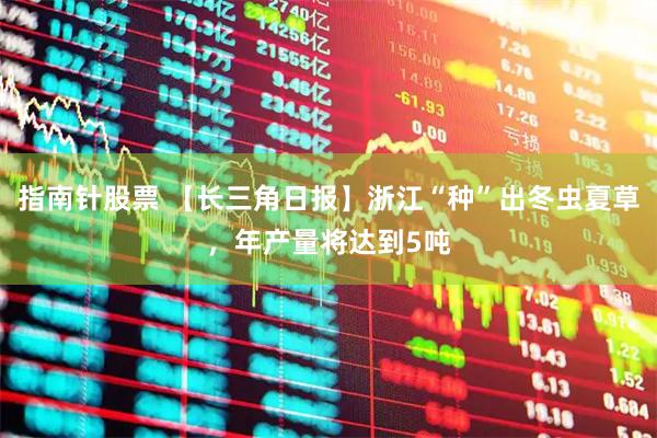 指南针股票 【长三角日报】浙江“种”出冬虫夏草，年产量将达到5吨
