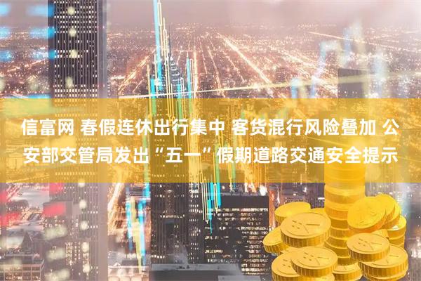 信富网 春假连休出行集中 客货混行风险叠加 公安部交管局发出“五一”假期道路交通安全提示