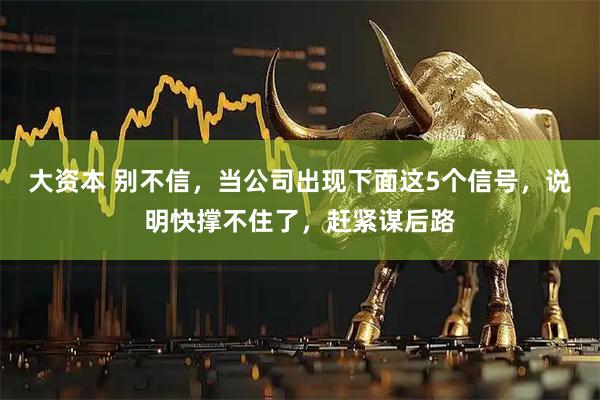 大资本 别不信，当公司出现下面这5个信号，说明快撑不住了，赶紧谋后路